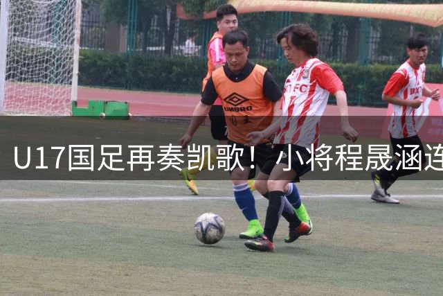 U17国足再奏凯歌！小将程晟涵连续两场建功力克欧洲豪门梯队
